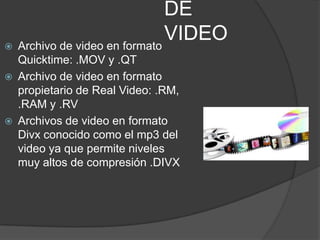DE
 Archivo de video en formato
                              VIDEO
    Quicktime: .MOV y .QT
   Archivo de video en formato
    propietario de Real Video: .RM,
    .RAM y .RV
   Archivos de video en formato
    Divx conocido como el mp3 del
    video ya que permite niveles
    muy altos de compresión .DIVX
 