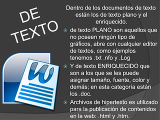 Dentro de los documentos de texto
    están los de texto plano y el
             enriquecido.
 de texto PLANO son aquellos que
  no poseen ningún tipo de
  gráficos, abre con cualquier editor
  de textos, como ejemplos
  tenemos .txt .nfo y .Log
 Y de texto ENRIQUECIDO que
  son a los que se les puede
  asignar tamaño, fuente, color y
  demás; en esta categoría están
  los .doc.
 Archivos de hipertexto es utilizado
  para la publicación de contenidos
  en la web: .html y .htm.
 