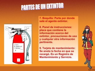7. Boquilla: Parte por donde sale el agente extintor. 8. Panel de instrucciones: placa que contiene la  información acerca del extintor, precauciones de uso y cualquier otra información pertinente. 9. Tarjeta de mantenimiento: Se anota la fecha en que se recargó. Es un Registro de Mantenimiento y Servicio. PARTES DE UN EXTINTOR 