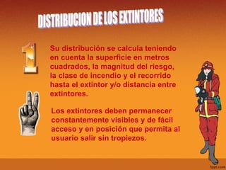 DISTRIBUCION DE LOS EXTINTORES Su distribución se calcula teniendo en cuenta la superficie en metros cuadrados, la magnitud del riesgo, la clase de incendio y el recorrido hasta el extintor y/o distancia entre extintores. Los extintores deben permanecer constantemente visibles y de fácil acceso y en posición que permita al usuario salir sin tropiezos. 