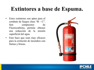 Extintores a base de Espuma.
• Estos extintores son aptos para el
combate de fuegos clase “B – C”.
Son compuestos de
Fluorocarbono, permite obtener
una reducción de la tensión
superficial del agua.
• Esto hace que sean muy eficaces
para la extinción de incendios con
llamas y brasas.
 