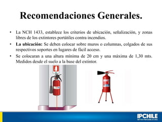 Recomendaciones Generales.
• La NCH 1433, establece los criterios de ubicación, señalización, y zonas
libres de los extintores portátiles contra incendios.
• La ubicación: Se deben colocar sobre muros o columnas, colgados de sus
respectivos soportes en lugares de fácil acceso.
• Se colocaran a una altura mínima de 20 cm y una máxima de 1,30 mts.
Medidos desde el suelo a la base del extintor.
 