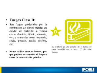 • Fuegos Clase D:
• Son fuegos producidos por la
combustión de ciertos metales en
calidad de partículas o virutas
como aluminio, titanio, circonio,
etc.; y no metales como magnesio,
sodio, potasio, azufre, fosforo,
etc.
• Nunca utilice otros extintores, por
que pueden incrementar el fuego a
causa de una reacción química.
Su símbolo es una estrella de 5 puntas de
color amarillo con la letra “D” de color
blanco.
 