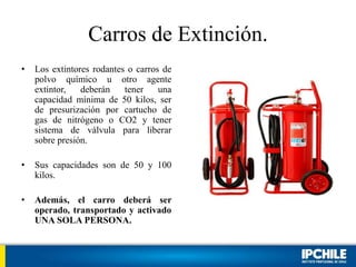 Carros de Extinción.
• Los extintores rodantes o carros de
polvo químico u otro agente
extintor, deberán tener una
capacidad mínima de 50 kilos, ser
de presurización por cartucho de
gas de nitrógeno o CO2 y tener
sistema de válvula para liberar
sobre presión.
• Sus capacidades son de 50 y 100
kilos.
• Además, el carro deberá ser
operado, transportado y activado
UNA SOLA PERSONA.
 