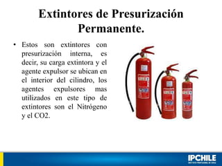 Extintores de Presurización
Permanente.
• Estos son extintores con
presurización interna, es
decir, su carga extintora y el
agente expulsor se ubican en
el interior del cilindro, los
agentes expulsores mas
utilizados en este tipo de
extintores son el Nitrógeno
y el CO2.
 