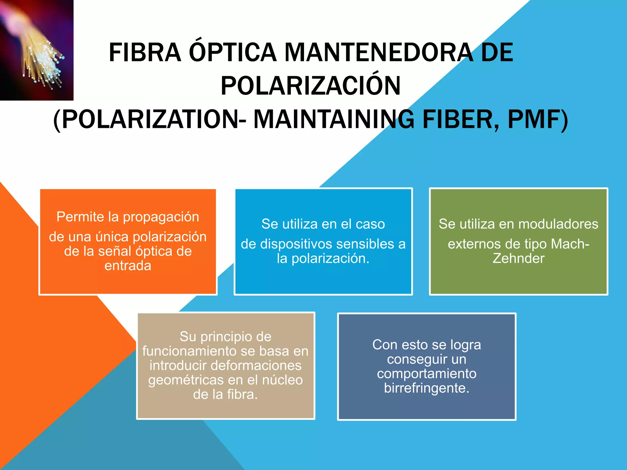 FIBRA ÓPTICA MANTENEDORA DE 
POLARIZACIÓN 
(POLARIZATION- MAINTAINING FIBER, PMF) 
Permite la propagación 
de una única polarización 
de la señal óptica de 
entrada 
Se utiliza en el caso 
de dispositivos sensibles a 
la polarización. 
Se utiliza en moduladores 
externos de tipo Mach- 
Zehnder 
Su principio de 
funcionamiento se basa en 
introducir deformaciones 
geométricas en el núcleo 
de la fibra. 
Con esto se logra 
conseguir un 
comportamiento 
birrefringente. 
 