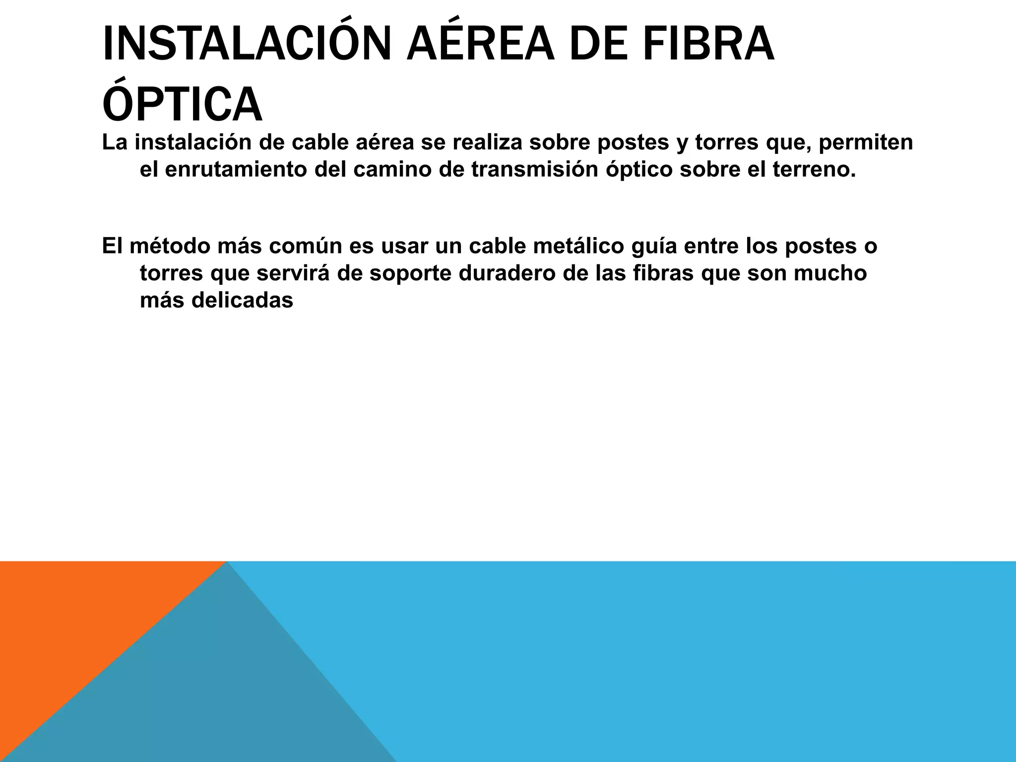 INSTALACIÓN AÉREA DE FIBRA 
ÓPTICA 
La instalación de cable aérea se realiza sobre postes y torres que, permiten 
el enrutamiento del camino de transmisión óptico sobre el terreno. 
El método más común es usar un cable metálico guía entre los postes o 
torres que servirá de soporte duradero de las fibras que son mucho 
más delicadas 
 
