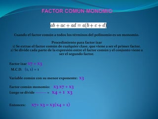 Cuando el factor común a todos los términos del polinomio es un monomio.
Procedimiento para factor izar
1) Se extrae el factor común de cualquier clase, que viene a ser el primer factor.
2) Se divide cada parte de la expresión entre el factor común y el conjunto viene a
ser el segundo factor.
Factor izar x7 + x3
M.C.D. (1, 1) = 1
Variable común con su menor exponente: x3
Factor común monomio: x3 x7 + x3
Luego se divide --------- = x4 + 1 x3
Entonces: x7+ x3 = x3(x4 + 1)
 