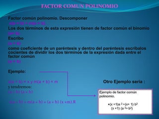 FACTOR COMUN POLINOMIO
Factor común polinomio. Descomponer
x(a + b) + m(a + b).
Los dos términos de esta expresión tienen de factor común el binomio
(a+ b).
Escribo
(a + b)
como coeficiente de un paréntesis y dentro del paréntesis escríbalos
cocientes de dividir los dos términos de la expresión dada entre el
factor común
(a + b)
Ejemplo:
x(a + b) = x y m(a + b) = m Otro Ejemplo seria :
y tendremos:
(a + b) (a + b)
x(a + b) + m(a + b) = (a + b) (x +m).R
 