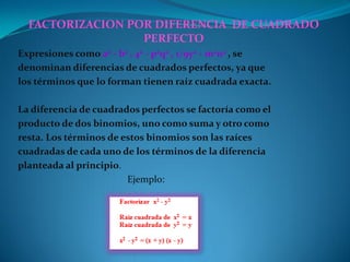 FACTORIZACION POR DIFERENCIA DE CUADRADO
PERFECTO
Expresiones como a2 - b2 , 42 - p2q2 , 1/9y2 - m2n2 , se
denominan diferencias de cuadrados perfectos, ya que
los términos que lo forman tienen raíz cuadrada exacta.
La diferencia de cuadrados perfectos se factoría como el
producto de dos binomios, uno como suma y otro como
resta. Los términos de estos binomios son las raíces
cuadradas de cada uno de los términos de la diferencia
planteada al principio.
Ejemplo:
 