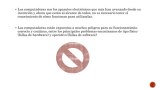  Las computadoras son los aparatos electrónicos que más han avanzado desde su
invención y ahora que están al alcance de todos, no es necesario tener el
conocimiento de cómo funcionan para utilizarlas.
 Las computadoras están expuestas a muchos peligros para su funcionamiento
correcto y continuo, entre los principales problemas encontramos de tipo físico
(fallas de hardware) y operativo (fallas de software)
 