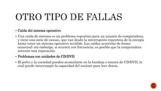  Caída del sistema operativo
 Una caída de sistema es un problema repentino para un usuario de computadora,
y tiene una serie de causas, que van desde la interrupción repentina de la energía
hasta tener un sistema operativo inválido. Las caídas ocurrirán de forma
ocasional; sin embargo, si ocurren con frecuencia, es posible que la computadora
necesite una reparación.
 Problemas con unidades de CD/DVD
 El polvo y la suciedad pueden acumularse en la bandeja o ranura de CD/DVD, lo
cual puede interrumpir la capacidad del escáner para leer discos.
 