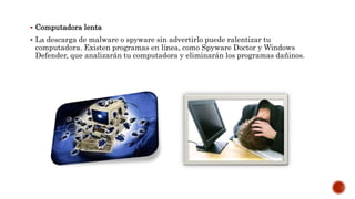  Computadora lenta
 La descarga de malware o spyware sin advertirlo puede ralentizar tu
computadora. Existen programas en línea, como Spyware Doctor y Windows
Defender, que analizarán tu computadora y eliminarán los programas dañinos.
 
