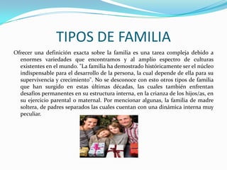 TIPOS DE FAMILIA
Ofrecer una definición exacta sobre la familia es una tarea compleja debido a
  enormes variedades que encontramos y al amplio espectro de culturas
  existentes en el mundo. "La familia ha demostrado históricamente ser el núcleo
  indispensable para el desarrollo de la persona, la cual depende de ella para su
  supervivencia y crecimiento". No se desconoce con esto otros tipos de familia
  que han surgido en estas últimas décadas, las cuales también enfrentan
  desafíos permanentes en su estructura interna, en la crianza de los hijos/as, en
  su ejercicio parental o maternal. Por mencionar algunas, la familia de madre
  soltera, de padres separados las cuales cuentan con una dinámica interna muy
  peculiar.
 