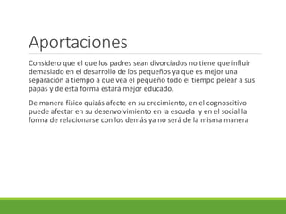 Aportaciones 
Considero que el que los padres sean divorciados no tiene que influir 
demasiado en el desarrollo de los pequeños ya que es mejor una 
separación a tiempo a que vea el pequeño todo el tiempo pelear a sus 
papas y de esta forma estará mejor educado. 
De manera físico quizás afecte en su crecimiento, en el cognoscitivo 
puede afectar en su desenvolvimiento en la escuela y en el social la 
forma de relacionarse con los demás ya no será de la misma manera 
 