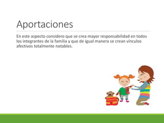 Aportaciones 
En este aspecto considero que se crea mayor responsabilidad en todos 
los integrantes de la familia y que de igual manera se crean vínculos 
afectivos totalmente notables. 
 