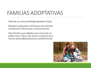 FAMILIAS ADOPTATIVAS 
Falta de un vinculo biológico(padres-hijos) 
Blandura educativa y dinámicas de relación 
sumamente afectuosas y comunicativas 
Hay familias que adoptan por causa de no 
poder tener hijos y las otras es porque ya lo 
tenían planeado(tradicional y preferencial) 
 