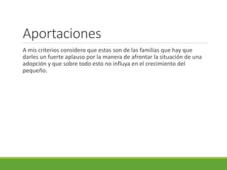 Aportaciones 
A mis criterios considero que estas son de las familias que hay que 
darles un fuerte aplauso por la manera de afrontar la situación de una 
adopción y que sobre todo esto no influya en el crecimiento del 
pequeño. 
 