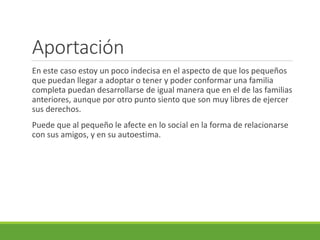 Aportación 
En este caso estoy un poco indecisa en el aspecto de que los pequeños 
que puedan llegar a adoptar o tener y poder conformar una familia 
completa puedan desarrollarse de igual manera que en el de las familias 
anteriores, aunque por otro punto siento que son muy libres de ejercer 
sus derechos. 
Puede que al pequeño le afecte en lo social en la forma de relacionarse 
con sus amigos, y en su autoestima. 
