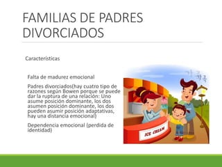 FAMILIAS DE PADRES 
DIVORCIADOS 
Características 
Falta de madurez emocional 
Padres divorciados(hay cuatro tipo de 
razones según Bowen porque se puede 
dar la ruptura de una relación: Uno 
asume posición dominante, los dos 
asumen posición dominante, los dos 
pueden asumir posición adaptativas, 
hay una distancia emocional) 
Dependencia emocional (perdida de 
identidad) 
 