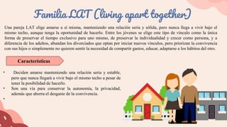 Una pareja LAT elige amarse a sí misma, manteniendo una relación seria y sólida, pero nunca llega a vivir bajo el
mismo techo, aunque tenga la oportunidad de hacerlo. Entre los jóvenes se elige este tipo de vínculo como la única
forma de preservar el tiempo exclusivo para uno mismo, de preservar la individualidad y crecer como persona, y a
diferencia de los adultos, abundan los divorciados que optan por iniciar nuevos vínculos, pero priorizan la convivencia
con sus hijos o simplemente no quieren sentir la necesidad de compartir gastos, educar, adaptarse a los hábitos del otro.
Familia LAT (living apart together)
• Deciden amarse manteniendo una relación seria y estable,
pero que nunca llegará a vivir bajo el mismo techo a pesar de
tener la posibilidad de hacerlo.
• Son una vía para conservar la autonomía, la privacidad,
además que ahorra el desgaste de la convivencia.
•
Características
 