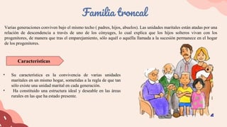 Varias generaciones conviven bajo el mismo techo ( padres, hijos, abuelos). Las unidades maritales están atadas por una
relación de descendencia a través de uno de los cónyuges, lo cual explica que los hijos solteros vivan con los
progenitores, de manera que tras el emparejamiento, sólo aquél o aquélla llamada a la sucesión permanece en el hogar
de los progenitores.
Familia troncal
• Su característica es la convivencia de varias unidades
maritales en un mismo hogar, sometidas a la regla de que tan
sólo existe una unidad marital en cada generación.
• Ha constituido una estructura ideal y deseable en las áreas
rurales en las que ha estado presente.
Características
 