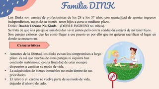 Familia DINK
Los Dinks son parejas de profesionistas de los 28 a los 37 años, con mentalidad de aportar ingresos
independientes, no es de su interés tener hijos a corto o mediano plazo.
Dinks: Double Income No Kinds (DOBLE INGRESO no niños).
Se trata de que una pareja se una decidan vivir juntos pero con la condición estricta de no tener hijos.
Son parejas exitosas que les costo llegar a ese puesto es por ello que no quieren sacrificar el lugar en
donde se encuentran.
Características
• Amantes de la libertad, los dinks evitan los compromisos a largo
plazo es así que muchas de estas parejas ni siquiera han
contraído matrimonio con la finalidad de estar siempre
dispuestos a cambiar su modo de vida.
• La adquisición de bienes inmuebles no están dentro de sus
prioridades.
• El retiro y el crédito se vuelve parte de su modo de vida,
dejando el ahorro de lado.
 