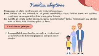 Una pareja o un adulto en solitario con uno o más hijos adoptados.
Estas familias son más comunes en los países desarrollados, cuyas familias tienen más recursos
económicos para adoptar niños de su propio país o de otros.
Por ejemplo, en España existen familias nucleares, monoparentales y parejas homosexuales que adoptan
niños de Rusia, Asia, Ucrania y países de África.
Familias adoptivas
Característica principal
• La capacidad de estas familias para valerse por sí mismas y
de cumplir con las funciones propias de cualquier núcleo
familiar.
 