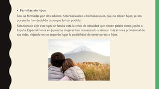 • Familias sin hijos
Son las formadas por dos adultos, heterosexuales u homosexuales, que no tienen hijos, ya sea
porque lo han decidido o porque lo han podido.
Relacionado con este tipo de familia está la crisis de natalidad que tienen países como Japón o
España. Especialmente en Japón las mujeres han comenzado a valorar más el área profesional de
sus vidas, dejando en un segundo lugar la posibilidad de tener pareja e hijos.
 