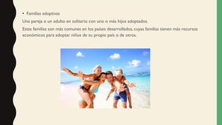 • Familias adoptivas
Una pareja o un adulto en solitario con uno o más hijos adoptados.
Estas familias son más comunes en los países desarrollados, cuyas familias tienen más recursos
económicos para adoptar niños de su propio país o de otros.
 