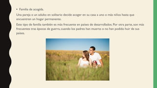 • Familia de acogida.
Una pareja o un adulto en solitario decide acoger en su casa a uno o más niños hasta que
encuentren un hogar permanente.
Este tipo de familia también es más frecuente en países de desarrollados. Por otra parte, son más
frecuentes tras épocas de guerra, cuando los padres han muerto o no han podido huir de sus
países.
 