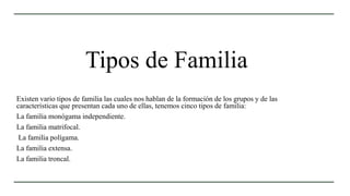 Tipos de Familia
Existen vario tipos de familia las cuales nos hablan de la formación de los grupos y de las
características que presentan cada uno de ellas, tenemos cinco tipos de familia:
La familia monógama independiente.
La familia matrifocal.
La familia polígama.
La familia extensa.
La familia troncal.
 