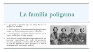 La familia polígama
• La poligamia se presenta bajo dos formas básicas: la
poliginia y la poliandria.
• La familia polígama sería una suma de familias nucleares,
aunque con algunos elementos comunes a todas ellas).
• La familia polígama cumple las mismas funciones que la
familia nuclear, pero de modo diferente.
• Mejor disposición de la familia polígama para superar los
problemas característicos del modo de producción
doméstico, justamente en las sociedades de subsistencia en
las que está presente la familia poligámica, si bien la
apreciación puede resultar muy discutible.
 