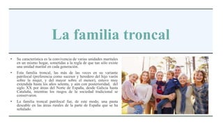 La familia troncal
• Su característica es la convivencia de varias unidades maritales
en un mismo hogar, sometidas a la regla de que tan sólo existe
una unidad marital en cada generación.
• Esta familia troncal, las más de las veces en su variante
patrilocal (preferencia como sucesor y heredero del hijo varón
sobre la mujer, y del mayor sobre el menor), estuvo muy
extendida hasta los años setenta, y aún con posterioridad, del
siglo XX por áreas del Norte de España, desde Galicia hasta
Cataluña, mientras los rasgos de la sociedad tradicional se
conservaron.
• La familia troncal patrilocal fue, de este modo, una pauta
deseable en las áreas rurales de la parte de España que se ha
señalado.
 