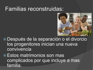 Familias reconstruidas: 
Después de la separación o el divorcio 
los progenitores inician una nueva 
convivencia 
 Estos matrimonios son mas 
complicados por que incluye a mas 
familia. 
 