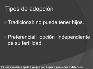Tipos de adopción 
 Tradicional: no puede tener hijos. 
 Preferencial: opción independiente 
de su fertilidad. 
Es una excelente opción ya que dan hogar a pequeños indefensos. 
 