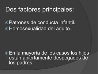 Dos factores principales: 
Patrones de conducta infantil. 
Homosexualidad del adulto. 
En la mayoría de los casos los hijos 
están abiertamente despegados de 
los padres. 
 