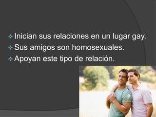  Inician sus relaciones en un lugar gay. 
 Sus amigos son homosexuales. 
 Apoyan este tipo de relación. 
 