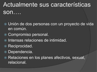 Actualmente sus características 
son…. 
 Unión de dos personas con un proyecto de vida 
en común. 
 Compromiso personal. 
 Intensas relaciones de intimidad. 
 Reciprocidad. 
 Dependencia. 
 Relaciones en los planes afectivos, sexual, 
relacional. 
 