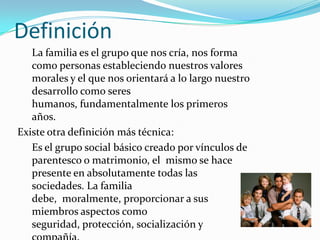DefiniciónLa familia es el grupo que nos cría, nos forma como personas estableciendo nuestros valores morales y el que nos orientará a lo largo nuestro desarrollo como seres humanos, fundamentalmente los primeros años.   Existe otra definición más técnica: Es el grupo social básico creado por vínculos de parentesco o matrimonio, el  mismo se hace presente en absolutamente todas las sociedades. La familia debe,  moralmente, proporcionar a sus miembros aspectos como seguridad, protección, socialización y compañía.