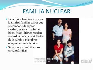 FAMILIA NUCLEAREs la típica familia clásica, es la unidad familiar básica que se compone de esposo (padre), esposa (madre) e hijos. Estos últimos pueden ser la descendencia biológica de la pareja o miembros adoptados por la familia.Se le conoce también como círculo familiar. 