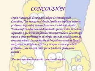CONCLUSIÓN
Según Aurora Gil, decana del Colegio de Psicólogos de
Cantabria, “los nuevos modelos de familia no implican mayores
problemas infantiles, como el fracaso o la violencia escolar.
También afirmó que no está demostrado que los niños de padres
separados o que vivan en familias monoparentales o de otro tipo
vayan a tener problemas en el colegio tanto de estudios como de
comportamiento. La separación de los padres cuando se lleva
mal, ponen en litigio los afectos y siempre se van a producir
problemas, pero no está claro que se produzca efecto en la
escuela”.

Nosotras estamos de acuerdo con esta afirmación.
 