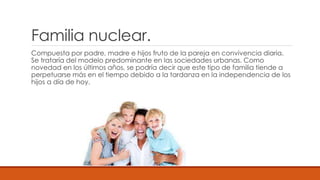 Familia nuclear.
Compuesta por padre, madre e hijos fruto de la pareja en convivencia diaria.
Se trataría del modelo predominante en las sociedades urbanas. Como
novedad en los últimos años, se podría decir que este tipo de familia tiende a
perpetuarse más en el tiempo debido a la tardanza en la independencia de los
hijos a día de hoy.
 