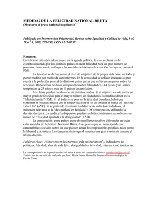 MEDIDAS DE LA FELICIDAD NATIONAL BRUTA1
(Measures of gross national happiness)1

Publicado en: Intervención Psicosocial, Revista sobre Igualdad y Calidad de Vida, Vol.
18 n.0 3, 2009, 279-299, ISSN 1132-0559

Resumen.
La felicidad está abriéndose hueco en la agenda política, lo cual reclama medir
el éxito alcanzado por los distintos países en crear felicidad para un gran número de
personas, de un modo análogo a las medidas del éxito en la creación de riqueza, como el
PNB.
La felicidad se define como el disfrute subjetivo de la propia vida como un todo, y
puede medirse por medio de autoinformes. En la actualidad se aplican encuestas a gran
escala a la población general de distintos países en las que se hacen preguntas sobre la
felicidad. Disponemos de datos comparables sobre felicidad en 144 países y de series
temporales de 25 años o más en 11 países desarrollados.
Los datos pueden combinarse de distintos modos. Si el objetivo es sólo medir un
mayor grado de felicidad para el mayor número de ciudadanos, la medida idónea es la
"felicidad media" (FM). Si el énfasis se pone en la felicidad duradera, habrá que
combinar la felicidad media con la longevidad con el fin de obtener el índice de "años de
vida feliz" (AVF). Si se pretende disminuir las diferencias entre los ciudadanos, el
indicador relevante es la "desigualdad en felicidad" (DF) entre países, utilizando la
desviación típica. La media y la dispersión pueden también combinarse para obtener un
índice de "felicidad ajustada a la desigualdad" (FAD).
La comparación entre países pone de manifiesto notables diferencias en todas
estas medidas de Felicidad Nacional Bruta, divergencia que se corresponde con
características sociales sobre las que pueden actuar los responsables políticos, tales como
la libertad y la justicia. La comparación temporal muestra una gran evolución durante el
último decenio.
Palabras clave: Utilitarismo en las normas ("rule-utilitarianism"), indicadores de
políticas, felicidad, años de vida feliz, desigualdad en felicidad, internacional, tendencias.
La correspondencia se le puede enviar a al autor a través del correo electrónico: veenhoven@fsw.eur.nl
Traducción de este artículo realizada por José María Puente Ontanilla. Supervisión terminológica de
Ferrán Casas.

 