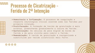 Processo de Cicatrização -
Ferida de 2ª Intenção
Hemostasia e Inflamação: O processo de coagulação e
resposta imunológica inicial ocorrem como nas feridas por
primeira intenção.
Proliferação: A formação de tecido de granulação é mais
extensa, preenchendo gradualmente a lacuna da ferida.
Epitelização: As células da pele migram da borda da
ferida e da pele vizinha para cobrir a ferida.
Remodelação: O tecido de granulação é reorganizado e
substituído por tecido cicatricial mais forte.
 