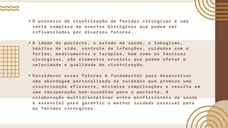 O processo de cicatrização de feridas cirúrgicas é uma
série complexa de eventos biológicos que podem ser
influenciados por diversos fatores.
A idade do paciente, o estado de saúde, o tabagismo,
hábitos de vida, controle de infecções, cuidados com a
ferida, medicamentos e terapias, bem como as técnicas
cirúrgicas, são elementos cruciais que podem afetar a
velocidade e qualidade da cicatrização.
Considerar esses fatores é fundamental para desenvolver
uma abordagem personalizada de cuidados que promova uma
cicatrização eficiente, minimize complicações e resulte em
uma recuperação bem-sucedida para o paciente. A
colaboração multidisciplinar entre profissionais de saúde
é essencial para garantir o melhor cuidado possível para
as feridas cirúrgicas.
 