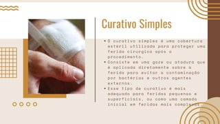 Curativo Simples
O curativo simples é uma cobertura
estéril utilizada para proteger uma
ferida cirúrgica após o
procedimento.
Consiste em uma gaze ou atadura que
é aplicada diretamente sobre a
ferida para evitar a contaminação
por bactérias e outros agentes
externos.
Esse tipo de curativo é mais
adequado para feridas pequenas e
superficiais, ou como uma camada
inicial em feridas mais complexas.
 