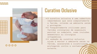 Curativo Oclusivo
O curativo oclusivo é uma cobertura
impermeável que sela completamente
a ferida, criando um ambiente úmido
e protegido.
É frequentemente utilizado para
feridas cirúrgicas de espessura
parcial ou completa, como incisões
abdominais ou cirurgias
ortopédicas.
A vedação do curativo oclusivo
ajuda a manter o ambiente úmido na
ferida, acelerando a cicatrização e
protegendo contra a contaminação
externa.
 