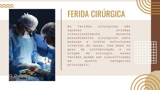 FERIDA CIRÚRGICA
As feridas cirúrgicas são
aquelas criadas
intencionalmente durante
procedimentos cirúrgicos para
acessar e tratar estruturas
internas do corpo. Com base no
grau de contaminação e na
origem da cirurgia, essas
feridas podem ser classificadas
em quatro categorias
principais:
 