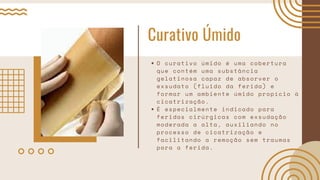 Curativo Úmido
O curativo úmido é uma cobertura
que contém uma substância
gelatinosa capaz de absorver o
exsudato (fluido da ferida) e
formar um ambiente úmido propício à
cicatrização.
É especialmente indicado para
feridas cirúrgicas com exsudação
moderada a alta, auxiliando no
processo de cicatrização e
facilitando a remoção sem traumas
para a ferida.
 